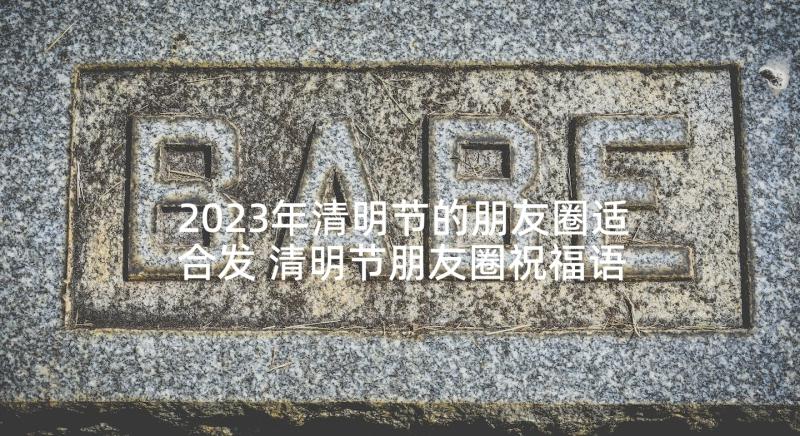 2023年清明节的朋友圈适合发 清明节朋友圈祝福语(通用10篇)