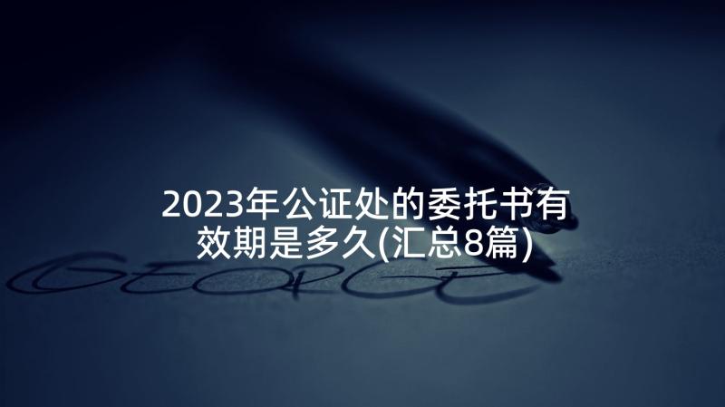 2023年公证处的委托书有效期是多久(汇总8篇)