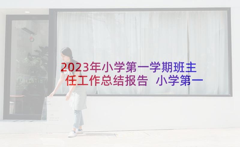 2023年小学第一学期班主任工作总结报告 小学第一学期班主任工作总结(精选6篇)