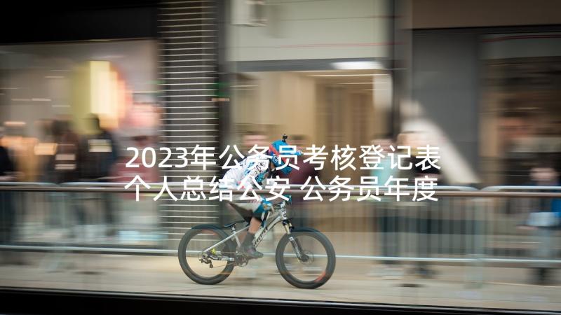 2023年公务员考核登记表个人总结公安 公务员年度考核登记表个人总结(大全10篇)