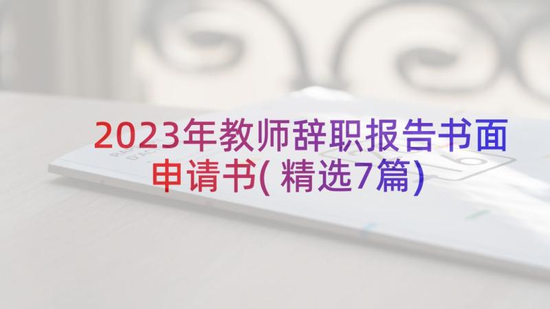 2023年教师辞职报告书面申请书(精选7篇)