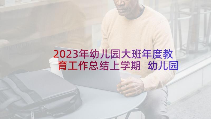 2023年幼儿园大班年度教育工作总结上学期 幼儿园大班教育工作总结(模板10篇)