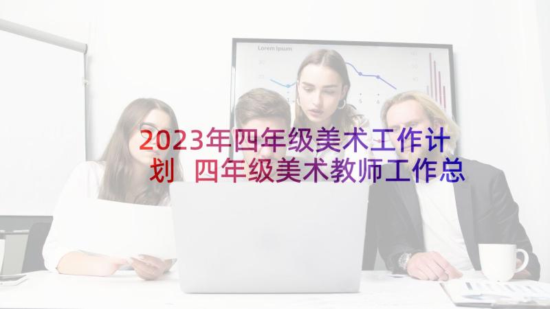 2023年四年级美术工作计划 四年级美术教师工作总结(汇总10篇)