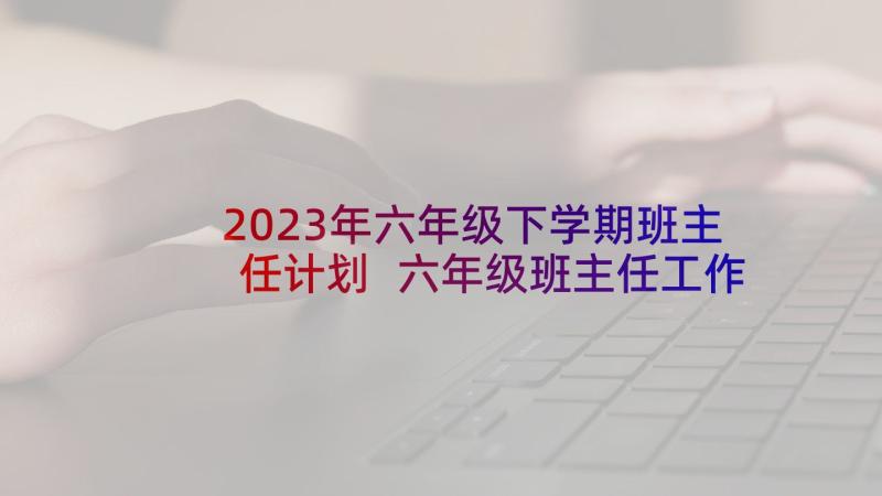 2023年六年级下学期班主任计划 六年级班主任工作计划(模板9篇)