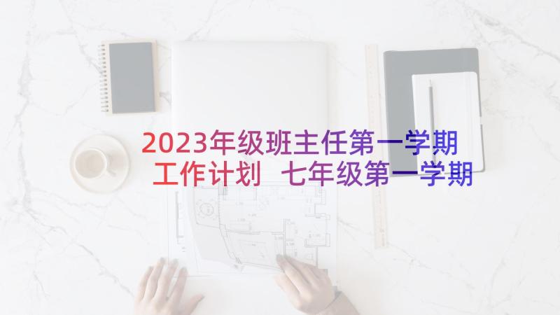 2023年级班主任第一学期工作计划 七年级第一学期的班主任工作计划(汇总6篇)