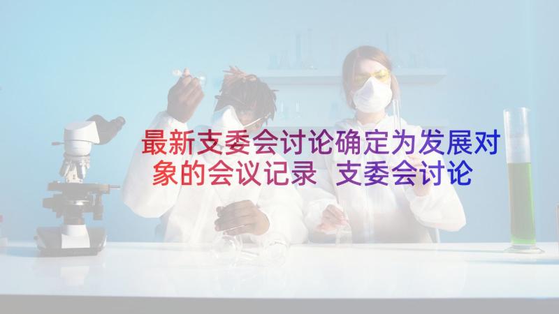 最新支委会讨论确定为发展对象的会议记录 支委会讨论确定发展对象会议记录(汇总5篇)