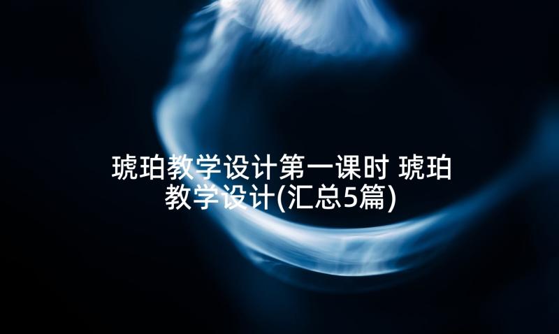 琥珀教学设计第一课时 琥珀教学设计(汇总5篇)