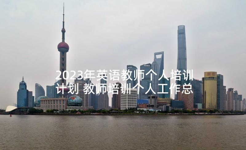 2023年英语教师个人培训计划 教师培训个人工作总结(优秀8篇)