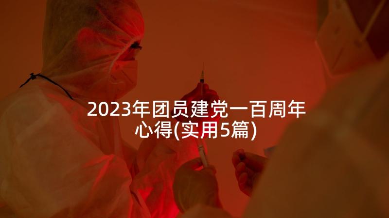 2023年团员建党一百周年心得(实用5篇)