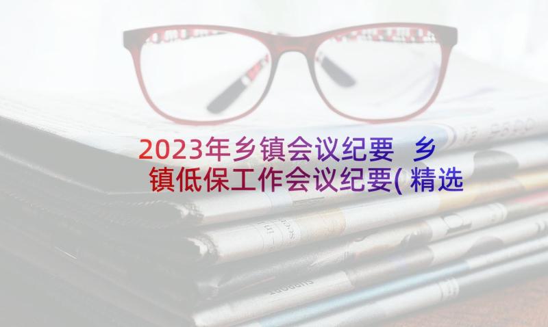 2023年乡镇会议纪要 乡镇低保工作会议纪要(精选5篇)