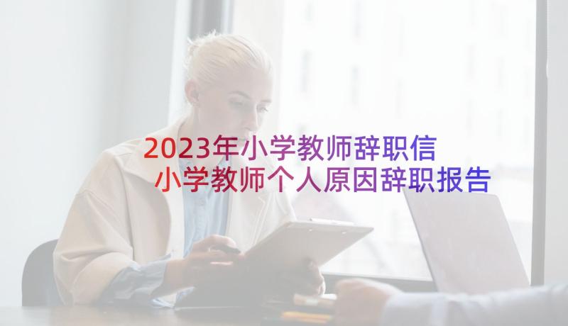 2023年小学教师辞职信 小学教师个人原因辞职报告(实用7篇)