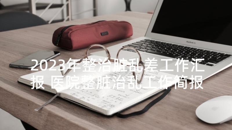 2023年整治脏乱差工作汇报 医院整脏治乱工作简报(汇总10篇)