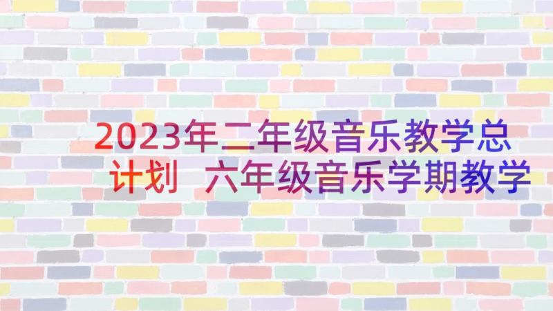 2023年二年级音乐教学总计划 六年级音乐学期教学计划(模板8篇)