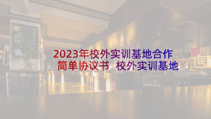 2023年校外实训基地合作简单协议书 校外实训基地合作协议书(实用5篇)