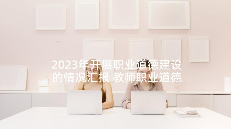 2023年开展职业道德建设的情况汇报 教师职业道德规范学习总结(大全5篇)