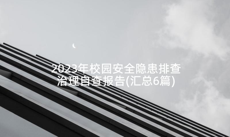 2023年校园安全隐患排查治理自查报告(汇总6篇)