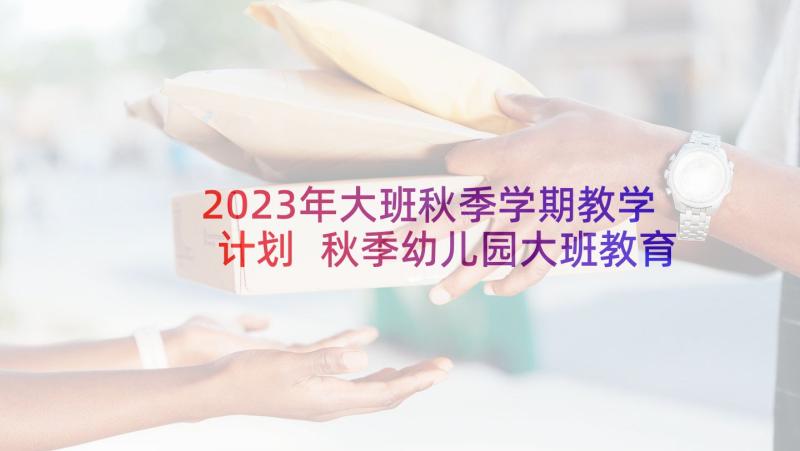 2023年大班秋季学期教学计划 秋季幼儿园大班教育教学计划(精选5篇)