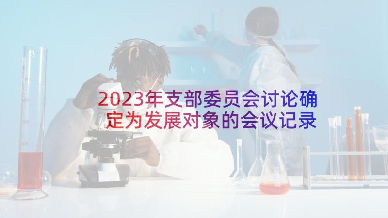 2023年支部委员会讨论确定为发展对象的会议记录 支委会讨论确定发展对象会议记录(通用5篇)