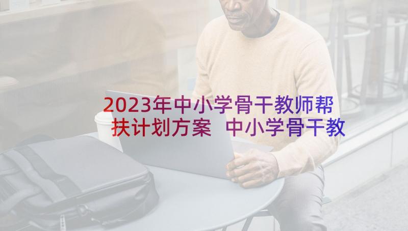 2023年中小学骨干教师帮扶计划方案 中小学骨干教师帮扶工作计划(大全7篇)