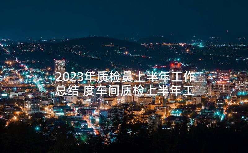 2023年质检员上半年工作总结 度车间质检上半年工作总结(优秀5篇)