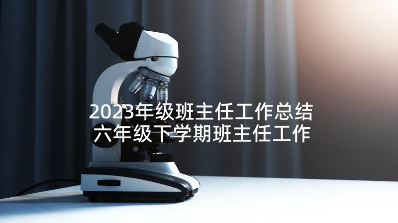 2023年级班主任工作总结 六年级下学期班主任工作总结(模板7篇)