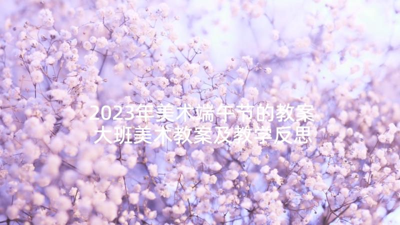 2023年美术端午节的教案 大班美术教案及教学反思孔雀(优质10篇)