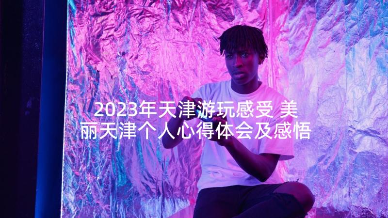 2023年天津游玩感受 美丽天津个人心得体会及感悟(大全5篇)