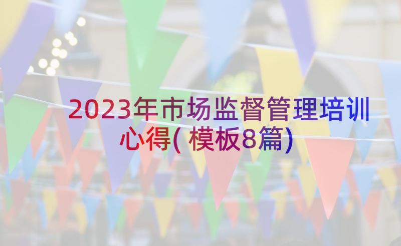 2023年市场监督管理培训心得(模板8篇)