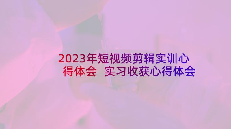 2023年短视频剪辑实训心得体会 实习收获心得体会(优质7篇)