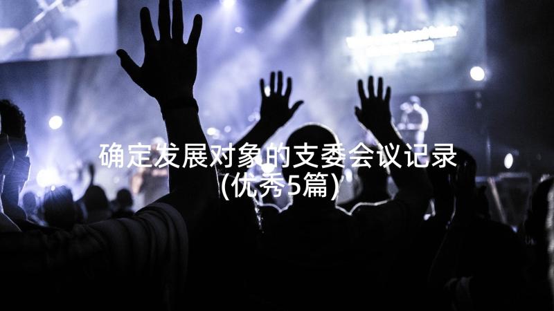 确定发展对象的支委会议记录(优秀5篇)