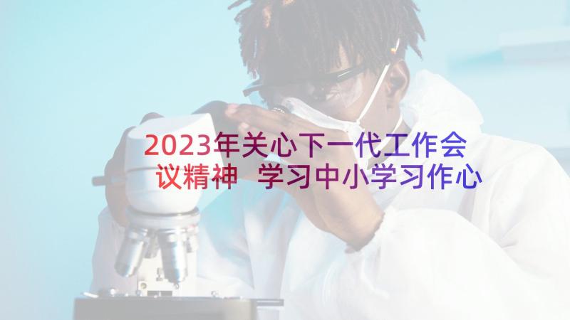 2023年关心下一代工作会议精神 学习中小学习作心得体会(优秀7篇)