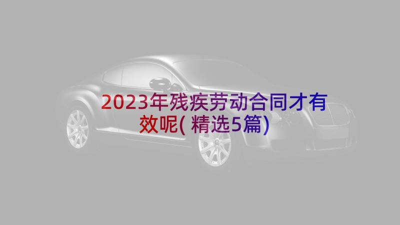 2023年残疾劳动合同才有效呢(精选5篇)