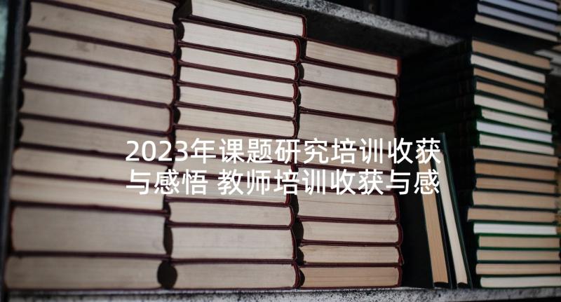 2023年课题研究培训收获与感悟 教师培训收获与感悟心得(大全8篇)