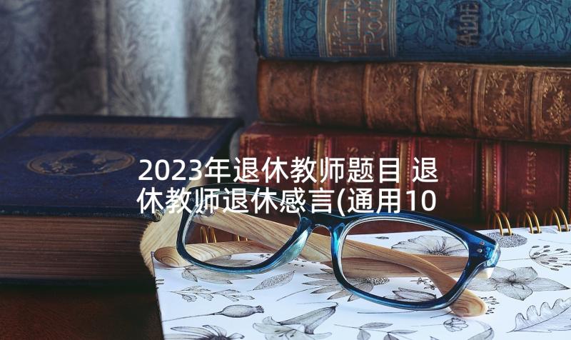 2023年退休教师题目 退休教师退休感言(通用10篇)