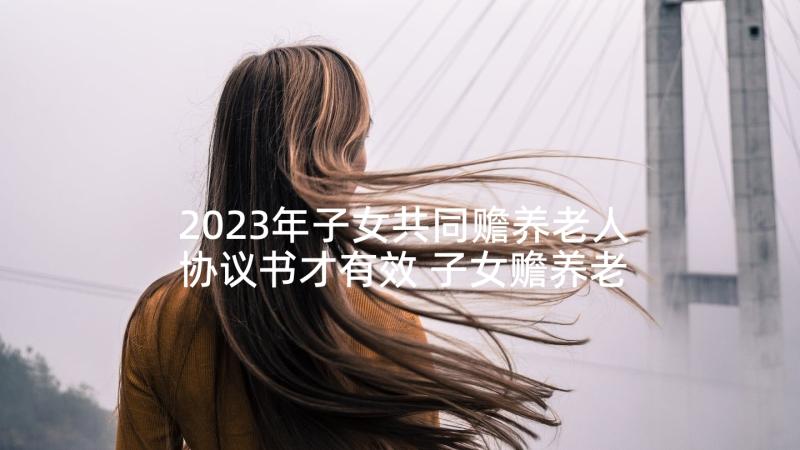 2023年子女共同赡养老人协议书才有效 子女赡养老人协议书(实用5篇)