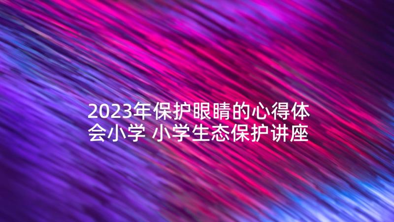 2023年保护眼睛的心得体会小学 小学生态保护讲座心得体会(实用5篇)