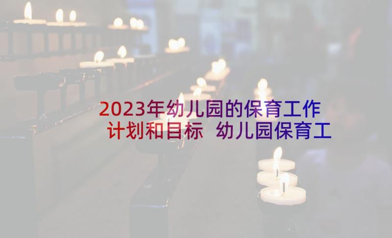 2023年幼儿园的保育工作计划和目标 幼儿园保育工作计划(实用9篇)