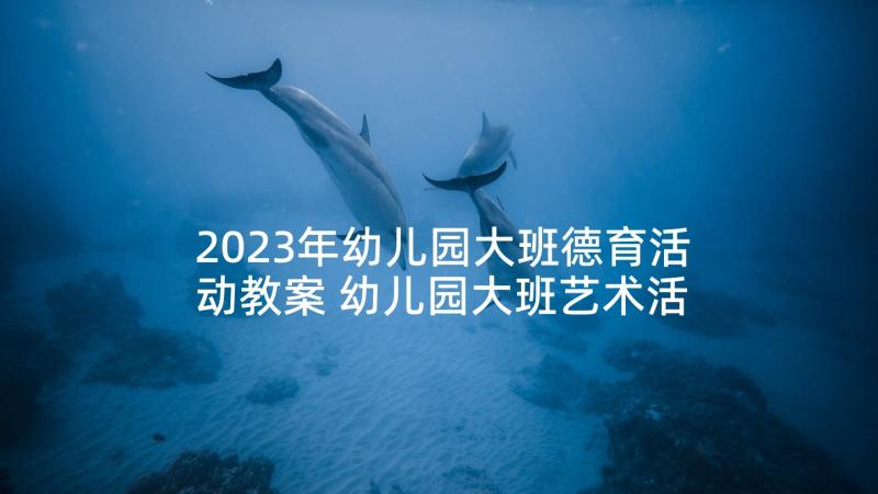 2023年幼儿园大班德育活动教案 幼儿园大班艺术活动教案(精选7篇)