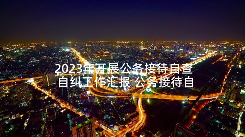 2023年开展公务接待自查自纠工作汇报 公务接待自查报告(大全7篇)