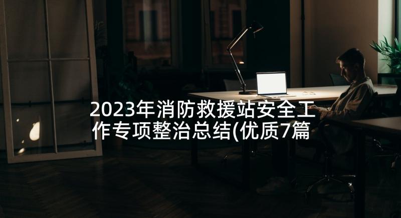 2023年消防救援站安全工作专项整治总结(优质7篇)