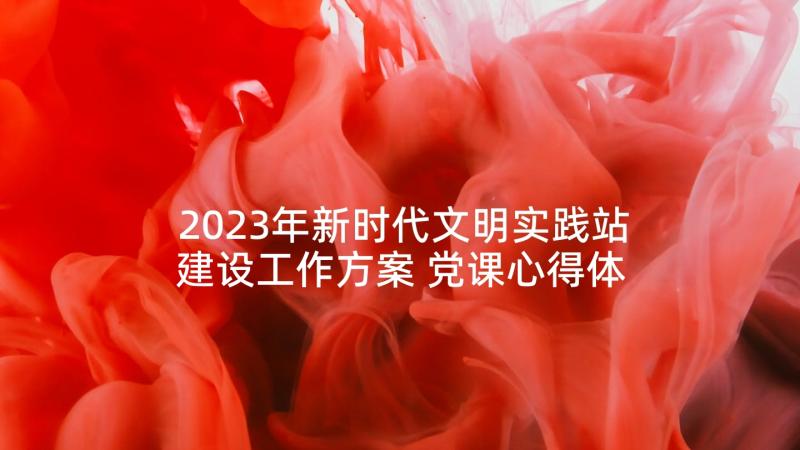 2023年新时代文明实践站建设工作方案 党课心得体会单位(优秀10篇)