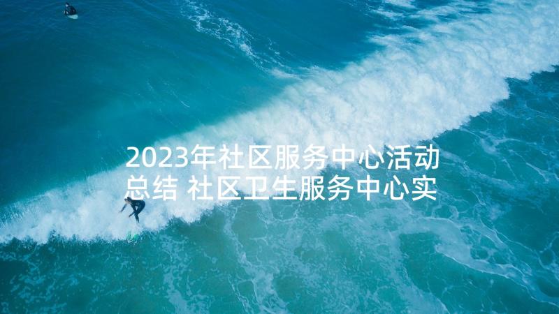 2023年社区服务中心活动总结 社区卫生服务中心实践活动总结(优质5篇)