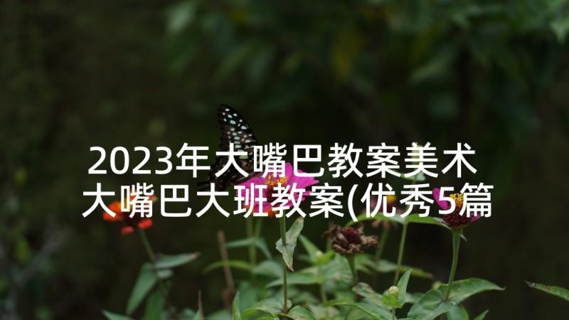 2023年大嘴巴教案美术 大嘴巴大班教案(优秀5篇)