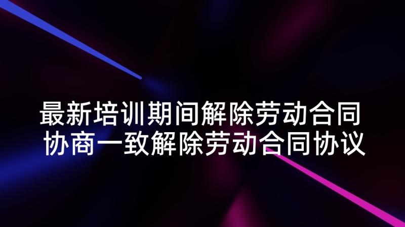 最新培训期间解除劳动合同 协商一致解除劳动合同协议书(精选5篇)