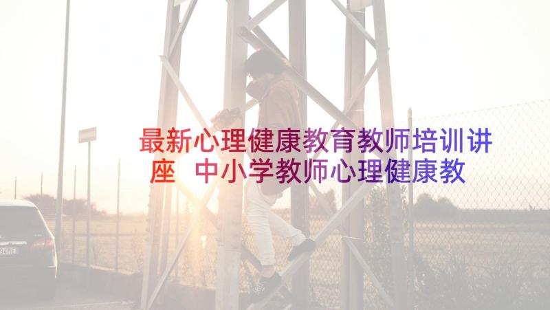 最新心理健康教育教师培训讲座 中小学教师心理健康教育培训心得体会(优秀5篇)