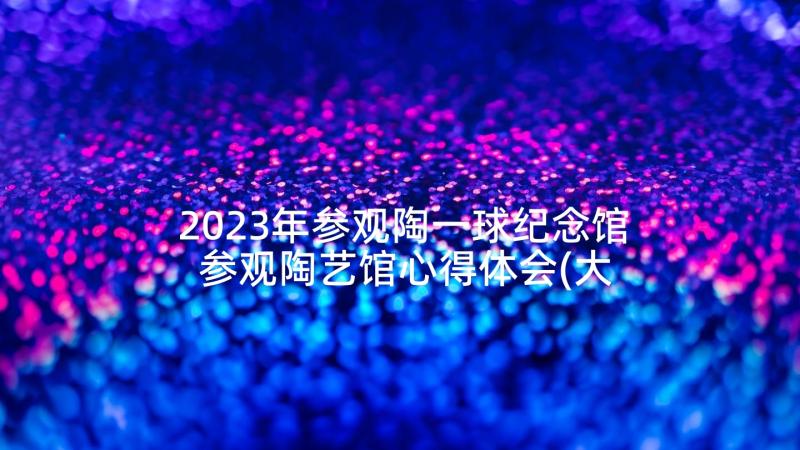 2023年参观陶一球纪念馆 参观陶艺馆心得体会(大全5篇)