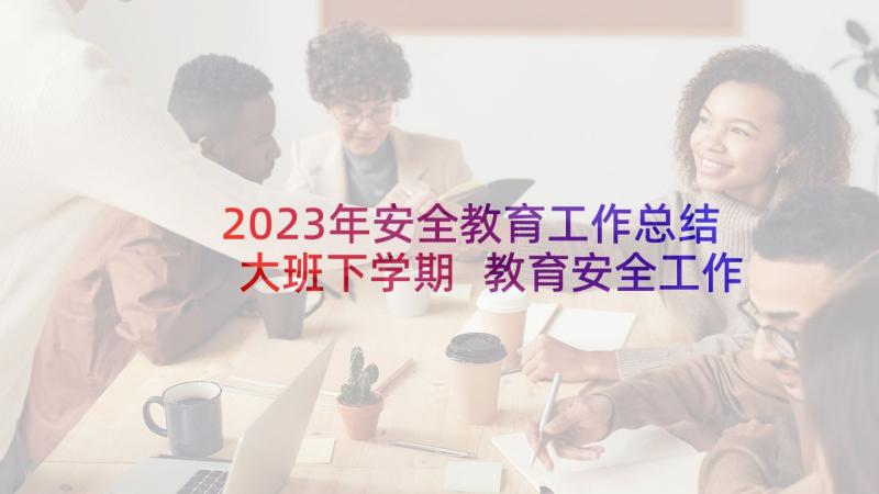 2023年安全教育工作总结大班下学期 教育安全工作总结(汇总5篇)