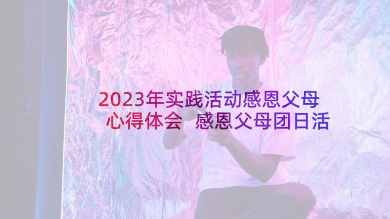 2023年实践活动感恩父母心得体会 感恩父母团日活动心得体会(优秀5篇)