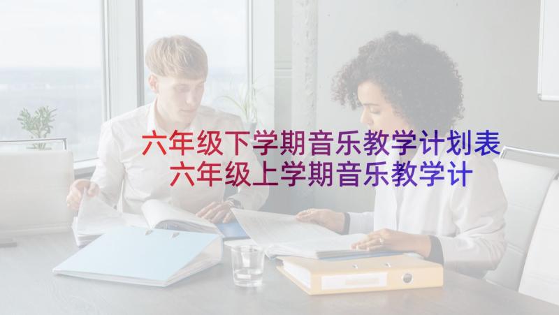 六年级下学期音乐教学计划表 六年级上学期音乐教学计划(大全7篇)