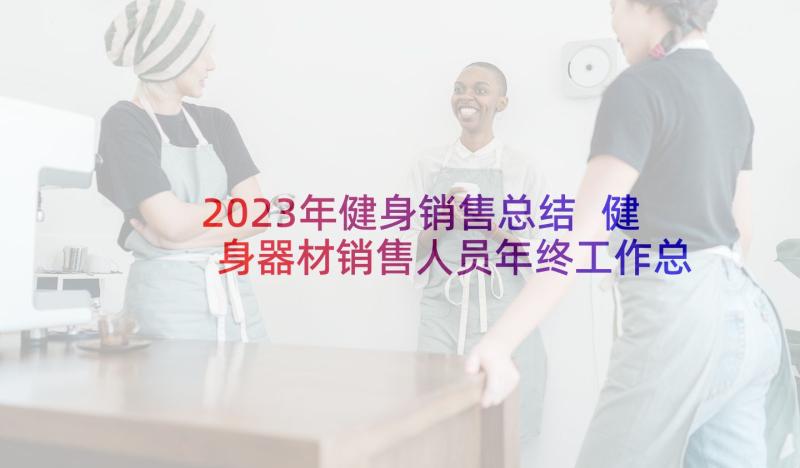 2023年健身销售总结 健身器材销售人员年终工作总结(模板5篇)